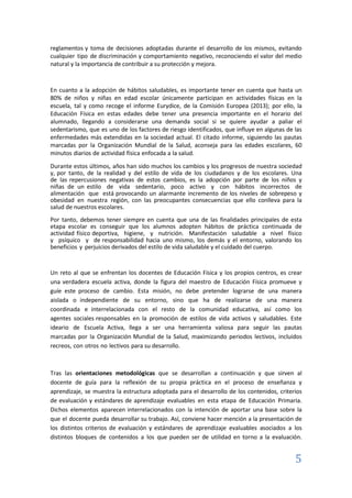 5
reglamentos y toma de decisiones adoptadas durante el desarrollo de los mismos, evitando
cualquier tipo de discriminación y comportamiento negativo, reconociendo el valor del medio
natural y la importancia de contribuir a su protección y mejora.
En cuanto a la adopción de hábitos saludables, es importante tener en cuenta que hasta un
80% de niños y niñas en edad escolar únicamente participan en actividades físicas en la
escuela, tal y como recoge el informe Eurydice, de la Comisión Europea (2013); por ello, la
Educación Física en estas edades debe tener una presencia importante en el horario del
alumnado, llegando a considerarse una demanda social si se quiere ayudar a paliar el
sedentarismo, que es uno de los factores de riesgo identificados, que influye en algunas de las
enfermedades más extendidas en la sociedad actual. El citado informe, siguiendo las pautas
marcadas por la Organización Mundial de la Salud, aconseja para las edades escolares, 60
minutos diarios de actividad física enfocada a la salud.
Durante estos últimos, años han sido muchos los cambios y los progresos de nuestra sociedad
y, por tanto, de la realidad y del estilo de vida de los ciudadanos y de los escolares. Una
de las repercusiones negativas de estos cambios, es la adopción por parte de los niños y
niñas de un estilo de vida sedentario, poco activo y con hábitos incorrectos de
alimentación que está provocando un alarmante incremento de los niveles de sobrepeso y
obesidad en nuestra región, con las preocupantes consecuencias que ello conlleva para la
salud de nuestros escolares.
Por tanto, debemos tener siempre en cuenta que una de las finalidades principales de esta
etapa escolar es conseguir que los alumnos adopten hábitos de práctica continuada de
actividad físico deportiva, higiene, y nutrición. Manifestación saludable a nivel físico
y psíquico y de responsabilidad hacia uno mismo, los demás y el entorno, valorando los
beneficios y perjuicios derivados del estilo de vida saludable y el cuidado del cuerpo.
Un reto al que se enfrentan los docentes de Educación Física y los propios centros, es crear
una verdadera escuela activa, donde la figura del maestro de Educación Física promueve y
guíe este proceso de cambio. Esta misión, no debe pretender lograrse de una manera
aislada o independiente de su entorno, sino que ha de realizarse de una manera
coordinada e interrelacionada con el resto de la comunidad educativa, así como los
agentes sociales responsables en la promoción de estilos de vida activos y saludables. Este
ideario de Escuela Activa, llega a ser una herramienta valiosa para seguir las pautas
marcadas por la Organización Mundial de la Salud, maximizando periodos lectivos, incluidos
recreos, con otros no lectivos para su desarrollo.
Tras las orientaciones metodológicas que se desarrollan a continuación y que sirven al
docente de guía para la reflexión de su propia práctica en el proceso de enseñanza y
aprendizaje, se muestra la estructura adoptada para el desarrollo de los contenidos, criterios
de evaluación y estándares de aprendizaje evaluables en esta etapa de Educación Primaria.
Dichos elementos aparecen interrelacionados con la intención de aportar una base sobre la
que el docente pueda desarrollar su trabajo. Así, conviene hacer mención a la presentación de
los distintos criterios de evaluación y estándares de aprendizaje evaluables asociados a los
distintos bloques de contenidos a los que pueden ser de utilidad en torno a la evaluación.
 
