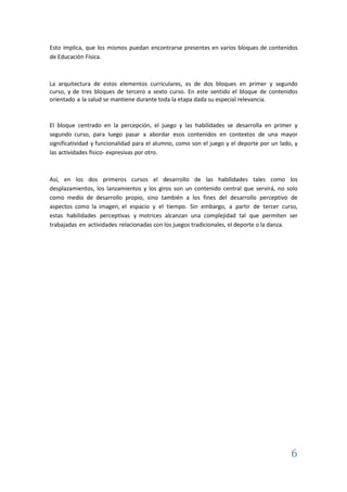 6
Esto implica, que los mismos puedan encontrarse presentes en varios bloques de contenidos
de Educación Física.
La arquitectura de estos elementos curriculares, es de dos bloques en primer y segundo
curso, y de tres bloques de tercero a sexto curso. En este sentido el bloque de contenidos
orientado a la salud se mantiene durante toda la etapa dada su especial relevancia.
El bloque centrado en la percepción, el juego y las habilidades se desarrolla en primer y
segundo curso, para luego pasar a abordar esos contenidos en contextos de una mayor
significatividad y funcionalidad para el alumno, como son el juego y el deporte por un lado, y
las actividades físico- expresivas por otro.
Así, en los dos primeros cursos el desarrollo de las habilidades tales como los
desplazamientos, los lanzamientos y los giros son un contenido central que servirá, no solo
como medio de desarrollo propio, sino también a los fines del desarrollo perceptivo de
aspectos como la imagen, el espacio y el tiempo. Sin embargo, a partir de tercer curso,
estas habilidades perceptivas y motrices alcanzan una complejidad tal que permiten ser
trabajadas en actividades relacionadas con los juegos tradicionales, el deporte o la danza.
 