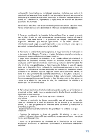 79
La Educación Física implica una metodología cognitiva e inductiva, que parte de la
experiencia, de la exploración en la práctica, de la competencia motriz, así como de las
demandas y las sugerencias que vamos planteando al alumnado; siempre teniendo en
cuenta sus características, experiencias y expectativas. En función del desarrollo
psicomotor del alumnado
de esta etapa educativa y de las características propias del área de Educación Física,
han de ser considerados como elementos de referencia los siguientes aspectos:
1. Tomar en consideración la globalidad de la enseñanza. Si en la escuela se enseña
para la vida, y la vida no está compuesta por compartimentos estancos, el área de
Educación Física debe abrirse a la posibilidad de integrar aprendizajes desde
asignaturas diferentes que realizan aportaciones en el mismo sentido. La
interdisciplinariedad juega un papel importante en este sentido, de cara a lograr un
aprendizaje contextualizado y de mayor funcionalidad.
2. Aprovechar el carácter lúdico de la asignatura. El mayor elemento de motivación en
el alumnado de la Educación Primaria es el juego. Dicho juego es una herramienta, un
instrumento, un contenido de referencia para nosotros.
El juego motor planteado correctamente, es un contexto idóneo para favorecer la
adquisición de habilidades motrices, facilitar las relaciones sociales, desarrollar la
creatividad y servir de herramienta de observación y evaluación de forma lúdica. Por
ello, sin obviar otras posibilidades, se hace importante destacar el uso del aspecto
lúdico de la Educación Física, realizando las modificaciones oportunas en torno a la
seguridad y la búsqueda de los fines perseguidos. En este sentido, deberemos obtener
provecho de los diferentes tipos de juegos en función de los contenidos a tratar, así
como de la edad y momento de desarrollo del alumnado, es decir, tener en cuenta su
momento madurativo, desde los más básicos y de baja reglamentación hasta aquellos
de mayor organización cercanos al deporte. La diversión es un aspecto clave a tener en
cuenta en la adquisición, por parte del niño, del conocimiento, la habilidad y el
aprecio para ser físicamente activo.
3. Aprendizaje significativo: Si el alumnado comprende aquello que pretendemos, le
encontrará sentido y podrá hacer un uso constructivo de ello. En este sentido, hemos
de considerar aspectos como:
- Estructurar el contenido de tal forma que posea coherencia
en sí mismo.
- Presentar el contenido de forma comprensible para el alumnado. Para ello,
tomar en consideración el nivel de desarrollo de los alumnos y sus aprendizajes
previos, a la vez que promover las relaciones entre los mismos y aquellos que se
pretende que aprendan.
- Establecer con claridad la funcionalidad del aprendizaje y el contexto en el que
se aplicará.
- Promover la motivación o deseo de aprender del alumno, ya que es un
requisito intrínseco indispensable para establecer conexiones profundas y duraderas
con los aprendizajes previos.
- Incidir en la participación del alumnado en la construcción de sus propios
aprendizajes estimulando la creatividad y promoviendo el pensamiento divergente e
individual.
 