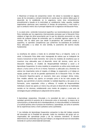 80
4. Maximizar el tiempo de compromiso motor: Sin obviar la necesidad en algunos
casos de los conceptos y siempre teniendo en cuenta que los valores deben guiar el
desarrollo de lo establecido en la asignatura, como área eminentemente
procedimental y basada en la motricidad, se establecerán todas aquellas medidas
organizativas oportunas para maximizar el tiempo de compromiso a nivel motor y
que la conducta motriz sea el principal objetivo de la asignatura de Educación Física.
5. La salud como contenido transversal específico. Las recomendaciones de actividad
física realizadas por los organismos internacionales aconsejan que la Educación Física
colabore al logro de dicha prescripción por lo que los docentes procurarán en cada
sesión de cualquier bloque de contenidos que la actividad vigorosa supere los 20
minutos. Ello no obsta para que desde la perspectiva del contenido propio y
específico, se aprendan competencias que conformen los estándares de condición
física adecuados a su edad. En este sentido, la autonomía del alumno resulta
fundamental.
La enseñanza de valores a través de la actividad física y el deporte. Junto a la
salud, la Educación Física debe estar impregnada de valores que se trabajarán de
manera transversal en todo momento. Son varios los modelos de enseñanza que se
muestran muy adecuados para el desarrollo moral del alumno, como son la
Educación Deportiva, el modelo de Responsabilidad Individual y social y el
Aprendizaje Cooperativo. En estos modelos la competición se utiliza como medio para
educar y nunca como un fin en sí misma. Favorecer su adecuado uso y fomentar los
valores tan importantes como el respeto, el diálogo, la cooperación y el trabajo en
equipo, puede ser una de las grandes aportaciones de la Educación Física. En ellos
la Educación Deportiva aporta un escenario clave para conseguir dichas metas.
Éste modelo además nos aporta un concepto como el de los roles propios del
deporte, que permitirán al alumno entender la realidad deportiva y dar pasos en su
formación, como espectador crítico y reflexivo. El modelo de Responsabilidad
Individual y Social nos aporta un marco muy útil para el desarrollo de las habilidades
sociales en los alumnos, estableciendo unos niveles de progreso y una serie de
estrategias de gran utilidad para la adquisición de los valores.
6. Aprendizaje cooperativo. Vinculado a la necesidad de vivir y relacionarse en
sociedad, permitirá el aumento de la interacción entre el alumnado, la mejora de la
comunicación y el desarrollo de la interdependencia, la interculturalidad, la motivación
y la actitud positiva ante el proceso de enseñanza y aprendizaje, así como el aumento
de las experiencias tanto a nivel cualitativo como cuantitativo.
7. Los métodos de Aprendizaje Cooperativo comparten la idea del trabajo conjunto
del alumnado con la finalidad de aprender: todos los miembros del grupo son co-
responsables del aprendizaje propio y de los restantes miembros. El docente
determinará los contenidos que hay que trabajar y se asegurará de que son alcanzables
teniendo en cuenta la diversidad del alumnado.
 