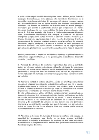 81
8. Hacer uso del amplio universo metodológico en torno a modelos, estilos, técnicas y
estrategias de enseñanza, de forma adaptada a las necesidades determinadas por el
contenido a enseñar, características del alumnado, del maestro, recursos, espacios,
etc., priorizando siempre que sea posible, aquellos que impliquen cognitivamente al
alumnado. Los modelos de enseñanza se muestran como una fuente pedagógica
innovadora que permite al profesorado enseñar por competencias de manera
intrínseca, siendo por ello muy recomendables. Así, junto a los mencionados en los
puntos 6 y 7 de este apartado, cabe destacar la Enseñanza Comprensiva del deporte
como planteamiento metodológico que persigue la formación de jugadores
inteligentes y espectadores cultos, mediante la atención paralela a la táctica y la
técnica, sin despreciar algunos aspectos de otros modelos tradicionales. El enfoque
comprensivo de los deportes, establece un puente entre la enseñanza del bloque de
habilidades, juegos y percepción, y el deporte al plantear de forma prioritaria una
enseñanza horizontal. Esto supone abordar la enseñanza de los juegos deportivos
por categorías, planteamiento especialmente adecuado para la etapa de educación
Primaria, maximizando la adaptación del contenido deportivo al aprendiz mediante la
utilización de juegos modificados, a la vez que excluye las tareas técnicas de carácter
mecánico y repetitivo.
9. Variedad de actividades de enseñanza y aprendizaje. Las tareas y actividades
deben ser diversas, variadas, estimulantes, utilizando estrategias de presentación
atractivas; así mismo deben presentar una secuenciación coherente y equilibrada,
permitiendo la participación activa del alumnado en su elección. Así, lograremos una
mayor motivación del alumnado hacia el aprendizaje y una mayor transferencia en los
aprendizajes.
10. Acercar la realidad al contexto educativo. Acorde con el enfoque competencial
se pretende establecer conexión entre ambos ámbitos, utilizando para ello el trabajo a
través de proyectos que se conviertan en metas y que motiven y guíen al alumnado
durante el proceso de enseñanza- aprendizaje. Proyectos consistentes en actividades
organizadas y secuenciadas, que impliquen a varias áreas y docentes.
En este sentido, podemos utilizar actividades complementarias y extraescolares que
suponen la integración de la competencia motriz en situación real, haciendo uso de los
periodos de descanso del alumnado como son los recreos. Ya que el recreo con su
carácter educativo es una continuación del desarrollo en su actividad motórica,
simbólica y de socialización. La utilización de este espacio exige una planificación
intencional y una distribución ordenada, para que el alumnado vaya aprendiendo a
utilizar su tiempo libre de forma adaptada desde una manera guiada hasta una
actividad cada vez más autónoma.
11. Atención a la diversidad del alumnado: El éxito de la enseñanza está asociado a la
capacidad del profesorado para diseñar en un único proceso, actividades
diferenciadas y adaptadas a la diversidad del alumnado; de este modo se garantiza
el desarrollo de la competencia motriz en todos ellos y la atención individualizada en
función del progreso del mismo.
 