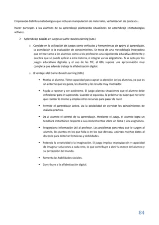84
Empleando distintas metodologías que incluyan manipulación de materiales, verbalización de procesos…
Hacer partícipes a los alumnos de su aprendizaje planteando situaciones de aprendizaje (metodologías
activas).
 Aprendizaje basado en juegos o Game-Based Learning (GBL)
o Consiste en la utilización de juegos como vehículos y herramientas de apoyo al aprendizaje,
la asimilación o la evaluación de conocimientos. Se trata de una metodología innovadora
que ofrece tanto a los alumnos como a los profesores una experiencia educativa diferente y
práctica que se puede aplicar a esta materia, o integrar varias asignaturas. Si se opta por los
juegos educativos digitales y el uso de las TIC, el GBL supone una aproximación muy
completa que además trabaja la alfabetización digital.
o 8 ventajas del Game-Based Learning (GBL)
 Motiva al alumno. Tiene capacidad para captar la atención de los alumnos, ya que es
un entorno que les gusta, les divierte y les resulta muy motivador.
 Ayuda a razonar y ser autónomo. El juego plantea situaciones que el alumno debe
reflexionar para ir superando. Cuando se equivoca, la próxima vez sabe que no tiene
que realizar lo mismo y emplea otros recursos para pasar de nivel.
 Permite el aprendizaje activo. Da la posibilidad de ejercitar los conocimientos de
manera práctica.
 Da al alumno el control de su aprendizaje. Mediante el juego, el alumno logra un
feedback instantáneo respecto a sus conocimientos sobre un tema o una asignatura.
 Proporciona información útil al profesor. Los problemas concretos que le surgen al
alumno, los puntos en los que falla o en los que destaca, aportan muchos datos al
docente para detectar fortalezas y debilidades.
 Potencia la creatividad y la imaginación. El juego implica improvisación y capacidad
de imaginar soluciones a cada reto, lo que contribuye a abrir la mente del alumno y
su percepción del mundo.
 Fomenta las habilidades sociales.
 Contribuye a la alfabetización digital.
 