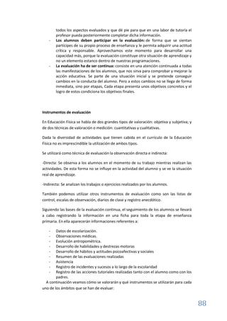 88
todos los aspectos evaluados y que dé pie para que en una labor de tutoría el
profesor pueda posteriormente completar dicha información.
- Los alumnos deben participar en la evaluación: de forma que se sientan
partícipes de su propio proceso de enseñanza y le permita adquirir una actitud
crítica y responsable. Aprovechamos este momento para desarrollar una
capacidad más, porque la evaluación constituye otra situación de aprendizaje y
no un elemento estanco dentro de nuestras programaciones.
- La evaluación ha de ser continua: consiste en una atención continuada a todas
las manifestaciones de los alumnos, que nos sirva para comprobar y mejorar la
acción educativa. Se parte de una situación inicial y se pretende conseguir
cambios en la conducta del alumno. Pero a estos cambios no se llega de forma
inmediata, sino por etapas, Cada etapa presenta unos objetivos concretos y el
logro de estos condiciona los objetivos finales.
Instrumentos de evaluación
En Educación Física se habla de dos grandes tipos de valoración: objetiva y subjetiva; y
de dos técnicas de valoración o medición: cuantitativas y cualitativas.
Dada la diversidad de actividades que tienen cabida en el currículo de la Educación
Física no es imprescindible la utilización de ambos tipos.
Se utilizará como técnica de evaluación la observación directa e indirecta:
-Directa: Se observa a los alumnos en el momento de su trabajo mientras realizan las
actividades. De esta forma no se influye en la actividad del alumno y se ve la situación
real de aprendizaje.
-Indirecta: Se analizan los trabajos o ejercicios realizados por los alumnos.
También podemos utilizar otros instrumentos de evaluación como son las listas de
control, escalas de observación, diarios de clase y registro anecdótico.
Siguiendo las bases de la evaluación continua, el seguimiento de los alumnos se llevará
a cabo registrando la información en una ficha para toda la etapa de enseñanza
primaria. En ella aparecerán informaciones referentes a:
- Datos de escolarización.
- Observaciones médicas.
- Evolución antropométrica.
- Desarrollo de habilidades y destrezas motoras
- Desarrollo de hábitos y actitudes psicoafectivas y sociales
- Resumen de las evaluaciones realizadas
- Asistencia
- Registro de incidentes y sucesos a lo largo de la escolaridad
- Registro de las acciones tutoriales realizadas tanto con el alumno como con los
padres.
A continuación veamos cómo se valorarán y qué instrumentos se utilizarán para cada
uno de los ámbitos que se han de evaluar:
 
