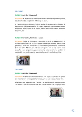 92
2º CURSO
BLOQUE 1: Actividad física y salud.
ACTIVIDAD: 1. Búsqueda de información sobre el proceso respiratorio y estilos
de vida saludables y exposición del trabajo en grupo.
2. Trabajo tono-control corporal y de la respiración a través de la relajación. Se
les pone una sesión de relajación en clase y tienen que tomar conciencia de la
respiración, de su cuerpo en el espacio, de las sensaciones que les produce la
relajación, etc.
BLOQUE 2: Percepción, habilidades y juegos.
ACTIVIDAD: Sesión de movimiento y expresión corporal. La tarea consistirá en
que los alumnos irán con los ojos tapados moviéndose por todo el espacio del
pabellón, e intentarán encontrar a sus compañeros y reconocerlos a través del
tacto con ellos. Además, con irán con una pluma con la que podrán hacer
cosquillas a sus compañeros, y así reconocerlos a través de la risa también. Se
trabajará la orientación espacial, la actividad sensorial y táctilo-kinestésica.
3º CURSO
BLOQUE 1: Actividad física y salud.
ACTIVIDAD: Trabajo de la fuerza-resistencia, con cargas. Jugamos a un “pillao”
con el compañero en la espalda. Por parejas, uno se sube a la espalda del otro.
Una pareja se la liga y tiene que ir a pillar a las demás parejas, que irán también
“a caballito”, con uno a la espalda del otro. Distribuiremos a las parejas por peso.
 