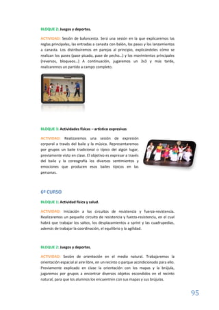 95
BLOQUE 2: Juegos y deportes.
ACTIVIDAD: Sesión de baloncesto. Será una sesión en la que explicaremos las
reglas principales, las entradas a canasta con balón, los pases y los lanzamientos
a canasta. Los distribuiremos en parejas al principio, explicándoles cómo se
realizan los pases (pase picado, pase de pecho…) y los movimientos principales
(reversos, bloqueos…) A continuación, jugaremos un 3x3 y más tarde,
realizaremos un partido a campo completo.
BLOQUE 3: Actividades físicas – artístico expresivas
ACTIVIDAD: Realizaremos una sesión de expresión
corporal a través del baile y la música. Representaremos
por grupos un baile tradicional o típico del algún lugar,
previamente visto en clase. El objetivo es expresar a través
del baile y la coreografía los diversos sentimientos y
emociones que producen esos bailes típicos en las
personas.
6º CURSO
BLOQUE 1: Actividad física y salud.
ACTIVIDAD: Iniciación a los circuitos de resistencia y fuerza-resistencia.
Realizaremos un pequeño circuito de resistencia y fuerza-resistencia, en el cual
habrá que trabajar los saltos, los desplazamientos a sprint y las cuadrupedias,
además de trabajar la coordinación, el equilibrio y la agilidad.
BLOQUE 2: Juegos y deportes.
ACTIVIDAD: Sesión de orientación en el medio natural. Trabajaremos la
orientación espacial al aire libre, en un recinto o parque acondicionado para ello.
Previamente explicado en clase la orientación con los mapas y la brújula,
jugaremos por grupos a encontrar diversos objetos escondidos en el recinto
natural, para que los alumnos los encuentren con sus mapas y sus brújulas.
 