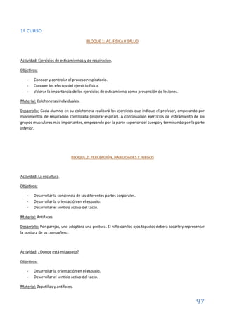 97
1º CURSO
BLOQUE 1: AC. FÍSICA Y SALUD
Actividad: Ejercicios de estiramientos y de respiración.
Objetivos:
- Conocer y controlar el proceso respiratorio.
- Conocer los efectos del ejercicio físico.
- Valorar la importancia de los ejercicios de estiramiento como prevención de lesiones.
Material: Colchonetas individuales.
Desarrollo: Cada alumno en su colchoneta realizará los ejercicios que indique el profesor, empezando por
movimientos de respiración controlada (inspirar-espirar). A continuación ejercicios de estiramiento de los
grupos musculares más importantes, empezando por la parte superior del cuerpo y terminando por la parte
inferior.
BLOQUE 2: PERCEPCIÓN, HABILIDADES Y JUEGOS
Actividad: La escultura.
Objetivos:
- Desarrollar la conciencia de las diferentes partes corporales.
- Desarrollar la orientación en el espacio.
- Desarrollar el sentido activo del tacto.
Material: Antifaces.
Desarrollo: Por parejas, uno adoptara una postura. El niño con los ojos tapados deberá tocarle y representar
la postura de su compañero.
Actividad: ¿Dónde está mi zapato?
Objetivos:
- Desarrollar la orientación en el espacio.
- Desarrollar el sentido activo del tacto.
Material: Zapatillas y antifaces.
 