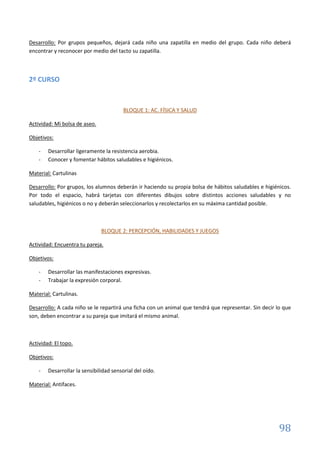 98
Desarrollo: Por grupos pequeños, dejará cada niño una zapatilla en medio del grupo. Cada niño deberá
encontrar y reconocer por medio del tacto su zapatilla.
2º CURSO
BLOQUE 1: AC. FÍSICA Y SALUD
Actividad: Mi bolsa de aseo.
Objetivos:
- Desarrollar ligeramente la resistencia aerobia.
- Conocer y fomentar hábitos saludables e higiénicos.
Material: Cartulinas
Desarrollo: Por grupos, los alumnos deberán ir haciendo su propia bolsa de hábitos saludables e higiénicos.
Por todo el espacio, habrá tarjetas con diferentes dibujos sobre distintos acciones saludables y no
saludables, higiénicos o no y deberán seleccionarlos y recolectarlos en su máxima cantidad posible.
BLOQUE 2: PERCEPCIÓN, HABILIDADES Y JUEGOS
Actividad: Encuentra tu pareja.
Objetivos:
- Desarrollar las manifestaciones expresivas.
- Trabajar la expresión corporal.
Material: Cartulinas.
Desarrollo: A cada niño se le repartirá una ficha con un animal que tendrá que representar. Sin decir lo que
son, deben encontrar a su pareja que imitará el mismo animal.
Actividad: El topo.
Objetivos:
- Desarrollar la sensibilidad sensorial del oído.
Material: Antifaces.
 