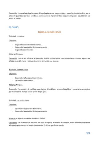 99
Desarrollo: Empieza ligando el profesor. El que liga tiene que hacer sonidos y todos los demás tendrán que ir
a tocarle guiándose por esos sonidos. A continuación si el profesor toca a alguien empezará a quedársela y a
emitir el sonido.
3º CURSO
BLOQUE 1: AC. FÍSICA Y SALUD
Actividad: La cadena
Objetivos:
- Mejorar la capacidad de resistencia.
- Desarrollar la velocidad de desplazamiento.
- Mejorar la coordinación.
Material: Ninguno.
Desarrollo: Uno de los niños se la quedará y deberá intentar pillar a sus compañeros. Cuando alguno sea
pillado se dará la mano y así sucesivamente formando una cadena.
Actividad: Pelea de gallos
Objetivos:
- Desarrollar la fuerza del tren inferior.
- Desarrollar la resistencia.
Material: Ninguno.
Desarrollo: Por parejas y de cuclillas, cada alumno deberá hacer perder el equilibrio y caerse a su compañero
por medio de las manos. El que quede de pie gana.
Actividad: Los cuatro picos
Objetivos:
- Desarrollar la velocidad de reacción.
- Desarrollar la velocidad de desplazamiento.
Material: 4 objetos visibles de diferentes colores.
Desarrollo: Los alumnos irán trotando por todo el espacio. A la señal de un color, todos deberán desplazarse
a la esquina donde este el objeto de ese color. El último que llegue pierde.
 