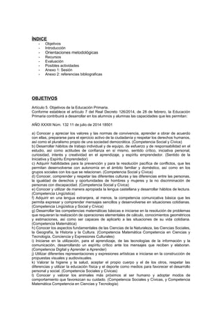 ÍNDICE
- Objetivos
- Introducción
- Orientaciones metodológicas
- Recursos
- Evaluación
- Posibles actividades
- Anexo 1: Sesión
- Anexo 2: referencias bibliograficas
OBJETIVOS
Artículo 5. Objetivos de la Educación Primaria.
Conforme establece el artículo 7 del Real Decreto 126/2014, de 28 de febrero, la Educación
Primaria contribuirá a desarrollar en los alumnos y alumnas las capacidades que les permitan:
AÑO XXXIII Núm. 132 11 de julio de 2014 18501
a) Conocer y apreciar los valores y las normas de convivencia, aprender a obrar de acuerdo
con ellas, prepararse para el ejercicio activo de la ciudadanía y respetar los derechos humanos,
así como el pluralismo propio de una sociedad democrática. (Competencia Social y Cívica)
b) Desarrollar hábitos de trabajo individual y de equipo, de esfuerzo y de responsabilidad en el
estudio, así como actitudes de confianza en sí mismo, sentido crítico, iniciativa personal,
curiosidad, interés y creatividad en el aprendizaje, y espíritu emprendedor. (Sentido de la
Iniciativa y Espíritu Emprendedor)
c) Adquirir habilidades para la prevención y para la resolución pacífica de conflictos, que les
permitan desenvolverse con autonomía en el ámbito familiar y doméstico, así como en los
grupos sociales con los que se relacionan. (Competencia Social y Cívica)
d) Conocer, comprender y respetar las diferentes culturas y las diferencias entre las personas,
la igualdad de derechos y oportunidades de hombres y mujeres y la no discriminación de
personas con discapacidad. (Competencia Social y Cívica)
e) Conocer y utilizar de manera apropiada la lengua castellana y desarrollar hábitos de lectura.
(Competencia Lingüística)
f) Adquirir en una lengua extranjera, al menos, la competencia comunicativa básica que les
permita expresar y comprender mensajes sencillos y desenvolverse en situaciones cotidianas.
(Competencia Lingüística y Social y Cívica)
g) Desarrollar las competencias matemáticas básicas e iniciarse en la resolución de problemas
que requieran la realización de operaciones elementales de cálculo, conocimientos geométricos
y estimaciones, así como ser capaces de aplicarlo a las situaciones de su vida cotidiana.
(Competencia Matemática)
h) Conocer los aspectos fundamentales de las Ciencias de la Naturaleza, las Ciencias Sociales,
la Geografía, la Historia y la Cultura. (Competencia Matemática Competencia en Ciencias y
Tecnología, Conciencia y Expresiones Culturales)
i) Iniciarse en la utilización, para el aprendizaje, de las tecnologías de la información y la
comunicación, desarrollando un espíritu crítico ante los mensajes que reciben y elaboran.
(Competencia Digital y Aprender a Aprender)
j) Utilizar diferentes representaciones y expresiones artísticas e iniciarse en la construcción de
propuestas visuales y audiovisuales.
k) Valorar la higiene y la salud, aceptar el propio cuerpo y el de los otros, respetar las
diferencias y utilizar la educación física y el deporte como medios para favorecer el desarrollo
personal y social. (Competencia Sociales y Cívicas)
l) Conocer y valorar los animales más próximos al ser humano y adoptar modos de
comportamiento que favorezcan su cuidado. (Competencia Sociales y Cívicas, y Competencia
Matemática Competencia en Ciencias y Tecnología)
 