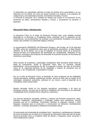 m) Desarrollar sus capacidades afectivas en todos los ámbitos de la personalidad y en sus
relaciones con los demás, así como una actitud contraria a la violencia, a los prejuicios de
cualquier tipo y a los estereotipos sexistas. (Competencia Sociales y Cívicas)
n) Fomentar la educación vial y actitudes de respeto que incidan en la prevención de los
accidentes de tráfico. (Competencia Sociales y Cívicas, y Competencia de Aprender a
Aprender)
Educación física. Introducción.
La Educación Física en la etapa de Educación Primaria tiene como finalidad principal
desarrollar en el alumnado su competencia motriz, entendida como la integración de los
conocimientos, los procedimientos, las actitudes y los sentimientos vinculados a la conducta
motora, para contribuir a su desarrollo integral y armónico.
La recomendación 2006/962/EC del Parlamento Europeo y del Consejo, de 18 de diciembre
de 2006, sobre las competencias clave para el aprendizaje permanente, el Real Decreto
126/2014, de 28 de febrero, por el que se establece el currículo básico de la Educación
Primaria se basa, en la potenciación del aprendizaje por competencias, integradas en los
elementos curriculares para propiciar una renovación en la práctica docente y en el proceso de
enseñanza y aprendizaje.
Dicho proceso de enseñanza y aprendizaje competencial, debe abordarse desde todas las
áreas de conocimiento, donde la Educación Física tiene un eminente carácter
interdisciplinar. Como consecuencia de ello, la propuesta curricular del área de Educación
Física se ha organizado partiendo de las finalidades y criterios de evaluación que se
persiguen y las competencias a desarrollar en la etapa.
Así, en el área de Educación Física, el desarrollo de forma progresiva de las habilidades
motrices perceptivas mediante experiencias variadas, servirá de base para la mejora de la
autoimagen, autoestima, autonomía, confianza en uno mismo y para el desarrollo de la
competencia motriz del alumnado.
Nuestro alumnado tendrá en los aspectos perceptivos, emocionales y de toma de
decisiones motrices, una guía que le permita la adaptación del movimiento a las diferentes
complejidades de los contextos físicos, deportivos y expresivos.
Los recursos expresivos corporales, artísticos y motrices que fomenten sensaciones, ideas,
actitudes, imaginación, espontaneidad y creatividad, tendrán gran importancia, creando
proyectos que así lo manifiesten. Permitiendo identificar la expresión corporal y otros
lenguajes, necesarios para la producción y comunicación de diferentes manifestaciones
artísticas y culturales, apreciando y respetando la diversidad cultural.
El conocimiento de la diversidad de actividades físico - deportivas y manifestaciones culturales,
así como el fomento por el interés en la búsqueda de información sobre este tipo de tareas,
servirá al alumnado como un excelente medio de relación e integración social, encuentro y
unión interpersonal y cultural.
 