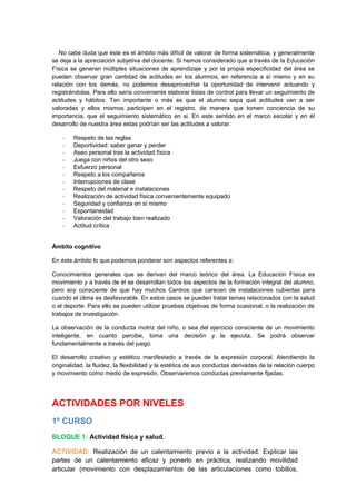 No cabe duda que éste es el ámbito más difícil de valorar de forma sistemática, y generalmente
se deja a la apreciación subjetiva del docente. Si hemos considerado que a través de la Educación
Física se generan múltiples situaciones de aprendizaje y por la propia especificidad del área se
pueden observar gran cantidad de actitudes en los alumnos, en referencia a sí mismo y en su
relación con los demás, no podemos desaprovechar la oportunidad de intervenir actuando y
registrándolas. Para ello sería conveniente elaborar listas de control para llevar un seguimiento de
actitudes y hábitos. Tan importante o más es que el alumno sepa qué actitudes van a ser
valoradas y ellos mismos participen en el registro, de manera que tomen conciencia de su
importancia, que el seguimiento sistemático en si. En este sentido en el marco escolar y en el
desarrollo de nuestra área estas podrían ser las actitudes a valorar:
- Respeto de las reglas
- Deportividad: saber ganar y perder
- Aseo personal tras la actividad física
- Juega con niños del otro sexo
- Esfuerzo personal
- Respeto a los compañeros
- Interrupciones de clase
- Respeto del material e instalaciones
- Realización de actividad física convenientemente equipado
- Seguridad y confianza en sí mismo
- Espontaneidad
- Valoración del trabajo bien realizado
- Actitud crítica
Ámbito cognitivo
En éste ámbito lo que podemos ponderar son aspectos referentes a:
Conocimientos generales que se derivan del marco teórico del área. La Educación Física es
movimiento y a través de él se desarrollan todos los aspectos de la formación integral del alumno,
pero soy consciente de que hay muchos Centros que carecen de instalaciones cubiertas para
cuando el clima es desfavorable. En estos casos se pueden tratar temas relacionados con la salud
o el deporte. Para ello se pueden utilizar pruebas objetivas de forma ocasional, o la realización de
trabajos de investigación.
La observación de la conducta motriz del niño, o sea del ejercicio consciente de un movimiento
inteligente, en cuanto percibe, toma una decisión y la ejecuta, Se podrá observar
fundamentalmente a través del juego.
El desarrollo creativo y estético manifestado a través de la expresión corporal. Atendiendo la
originalidad, la fluidez, la flexibilidad y la estética de sus conductas derivadas de la relación cuerpo
y movimiento como medio de expresión. Observaremos conductas previamente fijadas.
ACTIVIDADES POR NIVELES
1º CURSO
BLOQUE 1: Actividad física y salud.
ACTIVIDAD: Realización de un calentamiento previo a la actividad. Explicar las
partes de un calentamiento eficaz y ponerlo en práctica, realizando movilidad
articular (movimiento con desplazamientos de las articulaciones como tobillos,
 