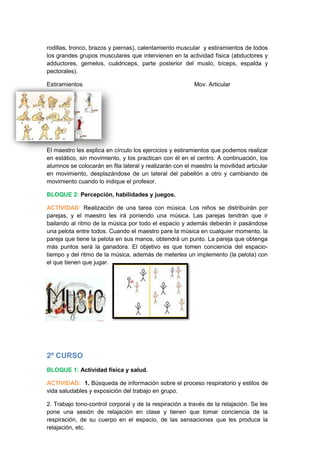 rodillas, tronco, brazos y piernas), calentamiento muscular y estiramientos de todos
los grandes grupos musculares que intervienen en la actividad física (abductores y
adductores, gemelos, cuádriceps, parte posterior del muslo, bíceps, espalda y
pectorales).
Estiramientos Mov. Articular
El maestro les explica en círculo los ejercicios y estiramientos que podemos realizar
en estático, sin movimiento, y los practican con él en el centro. A continuación, los
alumnos se colocarán en fila lateral y realizarán con el maestro la movilidad articular
en movimiento, desplazándose de un lateral del pabellón a otro y cambiando de
movimiento cuando lo indique el profesor.
BLOQUE 2: Percepción, habilidades y juegos.
ACTIVIDAD: Realización de una tarea con música. Los niños se distribuirán por
parejas, y el maestro les irá poniendo una música. Las parejas tendrán que ir
bailando al ritmo de la música por todo el espacio y además deberán ir pasándose
una pelota entre todos. Cuando el maestro pare la música en cualquier momento, la
pareja que tiene la pelota en sus manos, obtendrá un punto. La pareja que obtenga
más puntos será la ganadora. El objetivo es que tomen conciencia del espacio-
tiempo y del ritmo de la música, además de meterles un implemento (la pelota) con
el que tienen que jugar.
2º CURSO
BLOQUE 1: Actividad física y salud.
ACTIVIDAD: 1. Búsqueda de información sobre el proceso respiratorio y estilos de
vida saludables y exposición del trabajo en grupo.
2. Trabajo tono-control corporal y de la respiración a través de la relajación. Se les
pone una sesión de relajación en clase y tienen que tomar conciencia de la
respiración, de su cuerpo en el espacio, de las sensaciones que les produce la
relajación, etc.
 