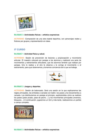BLOQUE 3: Actividades físicas – artístico expresivas
ACTIVIDAD: Composición de una obra teatral deportiva, con personajes reales y
ficticios por grupos y representación en clase.
5º CURSO
BLOQUE 1: Actividad física y salud.
ACTIVIDAD: Sesión de prevención de lesiones y propiocepción y movimiento
articular. El maestro colocará por parejas a los alumnos y realizará una serie de
movimientos y estiramientos articulares, que los alumnos tendrán que realizar por
parejas. Uno lo realiza y el otro le observa y le corrige el movimiento o el
estiramiento, para que observemos y tomemos conciencia de lo que se trabaja.
BLOQUE 2: Juegos y deportes.
ACTIVIDAD: Sesión de baloncesto. Será una sesión en la que explicaremos las
reglas principales, las entradas a canasta con balón, los pases y los lanzamientos a
canasta. Los distribuiremos en parejas al principio, explicándoles cómo se realizan
los pases (pase picado, pase de pecho…) y los movimientos principales (reversos,
bloqueos…) A continuación, jugaremos un 3x3 y más tarde, realizaremos un partido
a campo completo.
BLOQUE 3: Actividades físicas – artístico expresivas
 