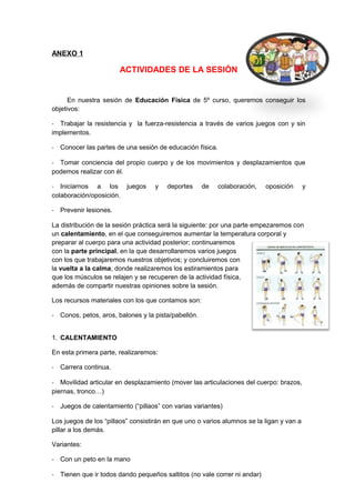 ANEXO 1
ACTIVIDADES DE LA SESIÓN
En nuestra sesión de Educación Física de 5º curso, queremos conseguir los
objetivos:
- Trabajar la resistencia y la fuerza-resistencia a través de varios juegos con y sin
implementos.
- Conocer las partes de una sesión de educación física.
- Tomar conciencia del propio cuerpo y de los movimientos y desplazamientos que
podemos realizar con él.
- Iniciarnos a los juegos y deportes de colaboración, oposición y
colaboración/oposición.
- Prevenir lesiones.
La distribución de la sesión práctica será la siguiente: por una parte empezaremos con
un calentamiento, en el que conseguiremos aumentar la temperatura corporal y
preparar al cuerpo para una actividad posterior; continuaremos
con la parte principal, en la que desarrollaremos varios juegos
con los que trabajaremos nuestros objetivos; y concluiremos con
la vuelta a la calma, donde realizaremos los estiramientos para
que los músculos se relajen y se recuperen de la actividad física,
además de compartir nuestras opiniones sobre la sesión.
Los recursos materiales con los que contamos son:
- Conos, petos, aros, balones y la pista/pabellón.
1. CALENTAMIENTO
En esta primera parte, realizaremos:
- Carrera continua.
- Movilidad articular en desplazamiento (mover las articulaciones del cuerpo: brazos,
piernas, tronco…)
- Juegos de calentamiento (“pillaos” con varias variantes)
Los juegos de los “pillaos” consistirán en que uno o varios alumnos se la ligan y van a
pillar a los demás.
Variantes:
- Con un peto en la mano
- Tienen que ir todos dando pequeños saltitos (no vale correr ni andar)
 