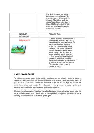 final de la línea de una zona
delimitada como el campo de
juego, dónde se enfrentarán los
equipos. El objetivo será dar
pases hasta llegar a los aros y
botar el balón en el interior de
algún aro en el que tenga que
anotar sus puntos.
NOMBRE
DEL JUEGO
DESCRIPCIÓN
MINIBASKET
Será un juego de baloncesto o
mini-basket, realizado en campo
reducido y con unas variantes. El
juego consistirá en jugar un
equipo/s contra otro/s y anotar
canasta y por tanto, conseguir
puntos. Para ello las canastas
serán los propios alumnos, y
serán móviles, puesto que se
podrán ir moviendo por todo el
espacio o superficie de juego.
Cada equipo tendrá su canasta en
la que deberá anotar sus puntos.
El que más puntos obtenga,
ganará el juego.
3. VUELTA A LA CALMA
Por último, en esta parte de la sesión, realizaremos en círculo toda la clase y
trabajaremos los estiramientos de los diferentes músculos de nuestro sistema corporal
que nos han permitido realizar la actividad física sin ningún tipo de lesión. El
estiramiento sirve para relajar los músculos y para preparar al cuerpo para una
posterior actividad física o esfuerzo en otra sesión posterior.
Además, debatiremos con los alumnos sobre la sesión y que opiniones tienen ellos de
las actividades realizadas, de si hemos conseguido los objetivos propuestos en la
sesión y de otras muchas cuestiones que surjan.
 