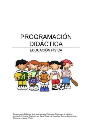 PROGRAMACIÓN
DIDÁCTICA
EDUCACIÓN FÍSICA
Programación Didáctica de la asignatura de Educación Física para la etapa de
educación Primaria. Realizado por Daniel Arias, Iván Sánchez, Marcos Carrillo, Iván
Manzanares y Juan Peña.
 