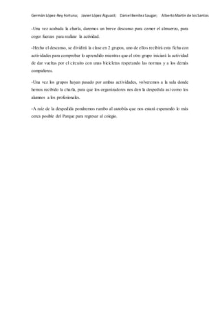 Germán López-Rey Fortuna; Javier López Alguacil; Daniel Benítez Saugar; AlbertoMartín de losSantos
-Una vez acabada la charla, daremos un breve descanso para comer el almuerzo, para
coger fuerzas para realizar la actividad.
-Hecho el descanso, se dividirá la clase en 2 grupos, uno de ellos recibirá esta ficha con
actividades para comprobar lo aprendido mientras que el otro grupo iniciará la actividad
de dar vueltas por el circuito con unas bicicletas respetando las normas y a los demás
compañeros.
-Una vez los grupos hayan pasado por ambas actividades, volveremos a la sala donde
hemos recibido la charla, para que los organizadores nos den la despedida así como los
alumnos a los profesionales.
-A raíz de la despedida pondremos rumbo al autobús que nos estará esperando lo más
cerca posible del Parque para regresar al colegio.
 