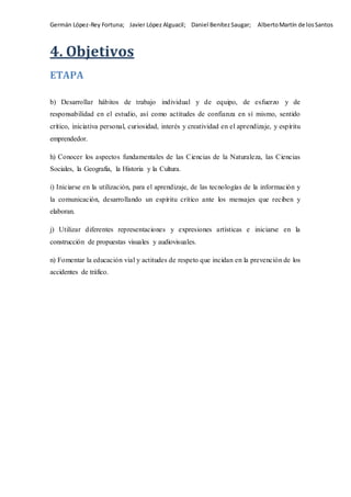 Germán López-Rey Fortuna; Javier López Alguacil; Daniel Benítez Saugar; AlbertoMartín de losSantos
4. Objetivos
ETAPA
b) Desarrollar hábitos de trabajo individual y de equipo, de esfuerzo y de
responsabilidad en el estudio, así como actitudes de confianza en sí mismo, sentido
crítico, iniciativa personal, curiosidad, interés y creatividad en el aprendizaje, y espíritu
emprendedor.
h) Conocer los aspectos fundamentales de las Ciencias de la Naturaleza, las Ciencias
Sociales, la Geografía, la Historia y la Cultura.
i) Iniciarse en la utilización, para el aprendizaje, de las tecnologías de la información y
la comunicación, desarrollando un espíritu crítico ante los mensajes que reciben y
elaboran.
j) Utilizar diferentes representaciones y expresiones artísticas e iniciarse en la
construcción de propuestas visuales y audiovisuales.
n) Fomentar la educación vial y actitudes de respeto que incidan en la prevención de los
accidentes de tráfico.
 