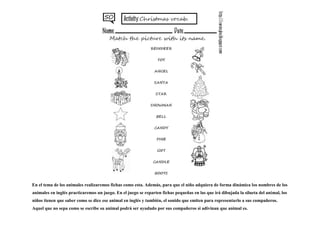 En el tema de los animales realizaremos fichas como esta. Además, para que el niño adquiera de forma dinámica los nombres de los
animales en inglés practicaremos un juego. En el juego se reparten fichas pequeñas en las que irá dibujada la silueta del animal, los
niños tienen que saber como se dice ese animal en inglés y también, el sonido que emiten para representarlo a sus compañeros.
Aquel que no sepa como se escribe su animal podrá ser ayudado por sus compañeros si adivinan que animal es.
 