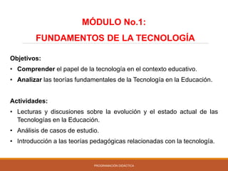 PROGRAMACIÓN DIDÁCTICA
Objetivos:
• Comprender el papel de la tecnología en el contexto educativo.
• Analizar las teorías fundamentales de la Tecnología en la Educación.
Actividades:
• Lecturas y discusiones sobre la evolución y el estado actual de las
Tecnologías en la Educación.
• Análisis de casos de estudio.
• Introducción a las teorías pedagógicas relacionadas con la tecnología.
MÓDULO No.1:
FUNDAMENTOS DE LA TECNOLOGÍA
 