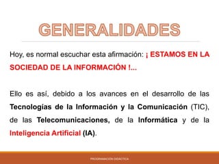 PROGRAMACIÓN DIDÁCTICA
Hoy, es normal escuchar esta afirmación: ¡ ESTAMOS EN LA
SOCIEDAD DE LA INFORMACIÓN !...
Ello es así, debido a los avances en el desarrollo de las
Tecnologías de la Información y la Comunicación (TIC),
de las Telecomunicaciones, de la Informática y de la
Inteligencia Artificial (IA).
 