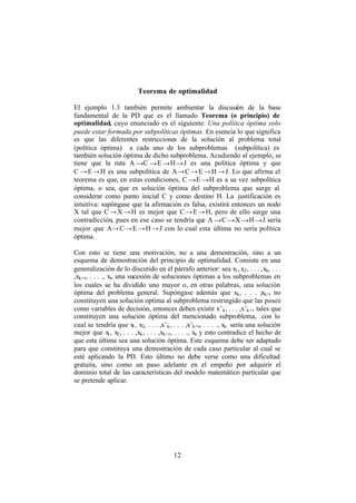 12
Teorema de optimalidad
El ejemplo 1.3 también permite ambientar la discusión de la base
fundamental de la PD que es el llamado Teorema (o principio) de
optimalidad, cuyo enunciado es el siguiente: Una política óptima solo
puede estar formada por subpolíticas óptimas. En esencia lo que significa
es que las diferentes restricciones de la solución al problema total
(política óptima) a cada uno de los subproblemas (subpolítica) es
también solución óptima de dicho subproblema. Acudiendo al ejemplo, se
tiene que la ruta A →C →E →H→J es una política óptima y que
C →E→H es una subpolítica de A→C →E →H →J. Lo que afirma el
teorema es que, en estas condiciones, C →E →H es a su vez subpolítica
óptima, o sea, que es solución óptima del subproblema que surge al
considerar como punto inicial C y como destino H. La justificación es
intuitiva: supóngase que la afirmación es falsa, existirá entonces un nodo
X tal que C→X →H es mejor que C→E→H, pero de ello surge una
contradicción, pues en ese caso se tendría que A →C →X →H→J sería
mejor que A→C→E →H →J con lo cual esta última no sería política
óptima.
Con esto se tiene una motivación, no a una demostración, sino a un
esquema de demostración del principio de optimalidad. Consiste en una
generalización de lo discutido en el párrafo anterior: sea x1, x2, . . . ,xk, . . .
,xk+r, . . . ., xn una sucesión de soluciones óptimas a los subproblemas en
los cuales se ha dividido uno mayor o, en otras palabras, una solución
óptima del problema general. Supóngase además que xk, . . . ,xk+r no
constituyen una solución optima al subproblema restringido que las posee
como variables de decisión, entonces deben existir x’k, . . . ,x’k+r tales que
constituyen una solución óptima del mencionado subproblema, con lo
cual se tendría que x1, x2, . . . ,x’k, . . . ,x’k+r, . . . ., xn sería una solución
mejor que x1, x2, . . . ,xk, . . . ,xk+r, . . . ., xn y esto contradice el hecho de
que esta última sea una solución óptima. Este esquema debe ser adaptado
para que constituya una demostración de cada caso particular al cual se
esté aplicando la PD. Esto último no debe verse como una dificultad
gratuita, sino como un paso adelante en el empeño por adquirir el
dominio total de las características del modelo matemático particular que
se pretende aplicar.
 
