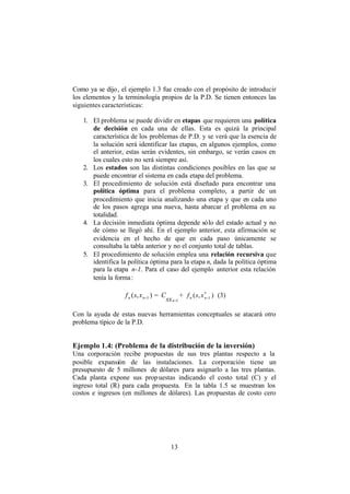13
Como ya se dijo, el ejemplo 1.3 fue creado con el propósito de introducir
los elementos y la terminología propios de la P.D. Se tienen entonces las
siguientes características:
1. El problema se puede dividir en etapas que requieren una política
de decisión en cada una de ellas. Esta es quizá la principal
característica de los problemas de P.D. y se verá que la esencia de
la solución será identificar las etapas, en algunos ejemplos, como
el anterior, estas serán evidentes, sin embargo, se verán casos en
los cuales esto no será siempre así.
2. Los estados son las distintas condiciones posibles en las que se
puede encontrar el sistema en cada etapa del problema.
3. El procedimiento de solución está diseñado para encontrar una
política óptima para el problema completo, a partir de un
procedimiento que inicia analizando una etapa y que en cada uno
de los pasos agrega una nueva, hasta abarcar el problema en su
totalidad.
4. La decisión inmediata óptima depende sólo del estado actual y no
de cómo se llegó ahí. En el ejemplo anterior, esta afirmación se
evidencia en el hecho de que en cada paso únicamente se
consultaba la tabla anterior y no el conjunto total de tablas.
5. El procedimiento de solución emplea una relación recursiva que
identifica la política óptima para la etapa n, dada la política óptima
para la etapa n-1. Para el caso del ejemplo anterior esta relación
tenía la forma:
),( 1−nn xsf =
1−nsx
C + ),( *
1−nn xsf (3)
Con la ayuda de estas nuevas herramientas conceptuales se atacará otro
problema típico de la P.D.
Ejemplo 1.4: (Problema de la distribución de la inversión)
Una corporación recibe propuestas de sus tres plantas respecto a la
posible expansión de las instalaciones. La corporación tiene un
presupuesto de 5 millones de dólares para asignarlo a las tres plantas.
Cada planta expone sus propuestas indicando el costo total (C) y el
ingreso total (R) para cada propuesta. En la tabla 1.5 se muestran los
costos e ingresos (en millones de dólares). Las propuestas de costo cero
 
