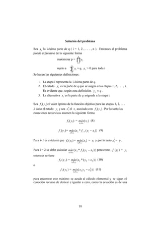 18
Solución del problema
Sea ix la i-ésima parte de q ( i = 1, 2 , . . . , n ). Entonces el problema
puede expresarse de la siguiente forma
maximizar p = ∏=
n
i
ix
1
sujeto a ∑=
n
i
ix
1
= q, ix > 0 para toda i
Se hacen las siguientes definiciones:
1. La etapa i representa la i-ésima parte de q.
2. El estado iy es la parte de q que se asigna a las etapas 1, 2, . . . , i.
Es evidente que, según esta definición, qyn = .
3. La alternativa ix es la parte de q asignada a la etapa i.
Sea )( ii yf el valor óptimo de la función objetivo para las etapas 1, 2, . . .
,i dado el estado iy y sea *
ix el ix asociado con )( ii yf . Por lo tanto las
ecuaciones recursivas asumen la siguiente forma
)( 11 yf = }{ 1
11
xmáx
yx ≤
(8)
)( ii yf = )}(*{ 1
1
iiii
yx
xyfxmáx
i
−−
≤
(9)
Para i=1 es evidente que )( 11 yf = }{ 1
11
xmáx
yx ≤
= 1y y por lo tanto *
1x = 1y .
Para i = 2 se debe calcular )}(*{ 2212
22
xyfxmáx
yx
−
≤
pero como )( 11 yf = 1y
entonces se tiene
)( 22 yf = )}(*{ 222
22
xyxmáx
yx
−
≤
(10)
o
)( 22 yf = )}{ 2
222
22
xyxmáx
yx
−
≤
(11)
para encontrar este máximo se acude al cálculo elemental y se sigue el
conocido recurso de derivar e igualar a cero, como la ecuación es de una
 
