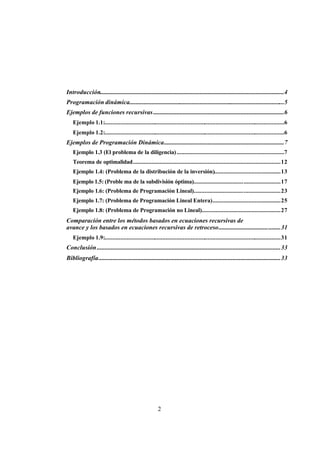 2
Introducción......................................................................................................................4
Programación dinámica...................................................................................................5
Ejemplos de funciones recursivas....................................................................................6
Ejemplo 1.1:...................................................................................................................6
Ejemplo 1.2:...................................................................................................................6
Ejemplos de Programación Dinámica.............................................................................7
Ejemplo 1.3 (El problema de la diligencia).....................................................................7
Teorema de optimalidad...............................................................................................12
Ejemplo 1.4: (Problema de la distribución de la inversión)...........................................13
Ejemplo 1.5: (Proble ma de la subdivisión óptima)........................................................17
Ejemplo 1.6: (Problema de Programación Lineal)........................................................23
Ejemplo 1.7: (Problema de Programación Lineal Entera)............................................25
Ejemplo 1.8: (Problema de Programación no Lineal)...................................................27
Comparación entre los métodos basados en ecuaciones recursivas de
avance y los basados en ecuaciones recursivas de retroceso........................................31
Ejemplo 1.9:.................................................................................................................31
Conclusión......................................................................................................................33
Bibliografía.....................................................................................................................33
 