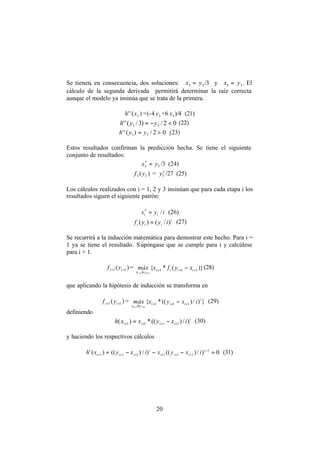 20
Se tienen, en consecuencia, dos soluciones: =3x 3y /3 y =3x 3y . El
cálculo de la segunda derivada permitirá determinar la raíz correcta
aunque el modelo ya insinúa que se trata de la primera.
)('' 3xh =(-4 3y +6 3x )/4 (21)
02/)3/('' 33 <−= yyh (22)
02/)('' 33 >= yyh (23)
Estos resultados confirman la predicción hecha. Se tiene el siguiente
conjunto de resultados:
=*
3x 3y /3 (24)
)( 33 yf = 3
3y /27 (25)
Los cálculos realizados con i = 1, 2 y 3 insinúan que para cada etapa i los
resultados siguen el siguiente patrón:
iyx ii /*
= (26)
i
iii iyyf )/()( = (27)
Se recurrirá a la inducción matemática para demostrar este hecho. Para i =
1 ya se tiene el resultado. Supóngase que se cumple para i y calcúlese
para i + 1.
)( 11 ++ ii yf = )}(*{ 111
111
+++
≤
−
++
iiii
yx
xyfxmáx
i
(28)
que aplicando la hipótesis de inducción se transforma en
)( 11 ++ ii yf = })/)((*{ 111
111
i
iii
yx
ixyxmáx
i
+++
≤
−
++
(29)
definiendo
i
iiii ixyxxh )/)((*)( 1111 ++++ −= (30)
y haciendo los respectivos cálculos
0)/)(()/)(()(' 1
111111 =−−−= −
++++++
i
iii
i
iii ixyxixyxh (31)
 