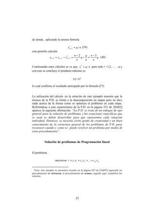 22
de donde, aplicando la misma fórmula
nqxn /*
2 =−
(39)
esto permite calcular
q
n
n
n
q
q
n
n
xyy nnn
32*
223
−
=−
−
=−= −−− (40)
Continuando estos cálculos se ve que nqxi /*
= para todo i =1,2, . . . ,n y
con esto se concluye el producto máximo es
n
nq )/(
lo cual confirma el resultado anticipado por la fórmula (27).∗
La utilización del cálculo en la solución de este ejemplo muestra que la
técnica de la P.D. se limita a la descomposición en etapas pero no dice
nada acerca de la forma como se optimiza el problema en cada etapa.
Refiriéndose a esta característica de la P.D. en la página 533 de [Hil02]
aparece la siguiente afirmación: “La P.D. se trata de un enfoque de tipo
general para la solución de problemas y las ecuaciones específicas que
se usan se deben desarrollar para que representen cada situación
individual. Entonces, se necesita cierto grado de creatividad y un buen
conocimiento de la estructura general de los problemas de P.D. para
reconocer cuando y como se puede resolver un problema por medio de
estos procedimientos”.
Solución de problemas de Programación lineal
El problema
maximizar pp xcxcxcz +++= ...2211
∗
Nota: este ejemplo se encuentra resuelto en la página 425 de [Tah95] siguiendo un
procedimiento de retroceso, el procedimiento de avance, seguido aquí, simplifica los
cálculos.
 