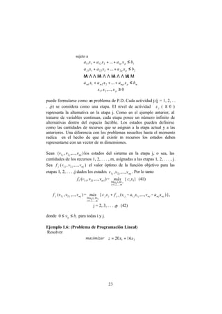 23
sujeto a
mpmpmm
pp
pp
bxaxaxa
bxaxaxa
bxaxaxa
≤+++
≤+++
≤+++
...
...
...
2211
22222121
11212111
ΜΛΜΛΛΛΜΛΛΛΜΛΛΛΜ
0,...,, 21 ≥pxxx
puede formularse como un problema de P.D. Cada actividad j (j = 1, 2, . .
. ,p) se considera como una etapa. El nivel de actividad jx ( ≥ 0 )
representa la alternativa en la etapa j. Como en el ejemplo anterior, al
tratarse de variables continuas, cada etapa posee un número infinito de
alternativas dentro del espacio factible. Los estados pueden definirse
como las cantidades de recursos que se asignan a la etapa actual y a las
anteriores. Una diferencia con los problemas resueltos hasta el momento
radica en el hecho de que al existir m recursos los estados deben
representarse con un vector de m dimensiones.
Sean ),...,,( 21 mjjj vvv los estados del sistema en la etapa j, o sea, las
cantidades de los recursos 1, 2, . . . , m, asignadas a las etapas 1, 2, . . . , j.
Sea jf ),...,,( 21 mjjj vvv el valor óptimo de la función objetivo para las
etapas 1, 2, . . . ,j dados los estados mjjj vvv ,...,, 21
. Por lo tanto
1f ),...,,( 12111 mvvv =
mi
vxa ii
máx
,...,2,1
0 111
=
≤≤
{ 11xc } (41)
jf ),...,,( 21 mjjj vvv =
mi
vxa ijjij
máx
,...,2,1
0
=
≤≤
{ ),...,( 1111 mjmjmjjjjjjj xavxavfxc −−+ − },
j = 2, 3, . . . ,p (42)
donde iij bv ≤≤0 para todas i y j.
Ejemplo 1.6: (Problema de Programación Lineal)
Resolver
maximizar 21 1620 xxz +=
 