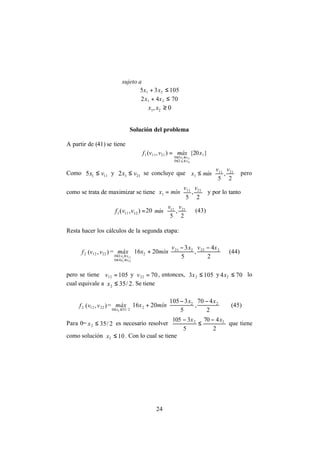 24
sujeto a
10535 21 ≤+ xx
7042 21 ≤+ xx
0, 21 ≥xx
Solución del problema
A partir de (41) se tiene
}20{),( 1
20
50
21111
211
111
xmáxvvf
vx
vx
≤≤
≤≤
=
Como 1115 vx ≤ y 2112 vx ≤ se concluye que






≤
2
,
5
2111
1
vv
mínx pero
como se trata de maximizar se tiene






=
2
,
5
2111
1
vv
mínx y por lo tanto
=),( 12111 vvf 20






2
,
5
2111 vv
mín (43)
Resta hacer los cálculos de la segunda etapa:
2f ),( 2212 vv =











 −−
+
≤≤
≤≤ 2
4
,
5
3
2016 222221
2
40
30
222
122
xvxv
mínxmáx
vx
vx
(44)
pero se tiene 10512 =v y 7022 =v , entonces, 1053 2 ≤x y 704 2 ≤x lo
cual equivale a 2/352 ≤x . Se tiene
2f ),( 2212 vv =











 −−
+
≤≤ 2
470
,
5
3105
2016 22
2
2/350 2
xx
mínxmáx
x
(45)
Para 0= 2/352 ≤x es necesario resolver
2
470
5
3105 22 xx −
≤
−
que tiene
como solución 102 ≤x . Con lo cual se tiene
 