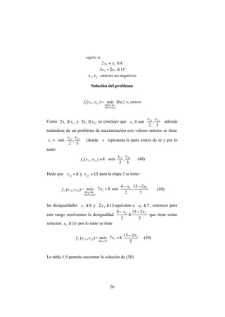 26
sujeto a
82 21 ≤+ xx
1525 21 ≤+ xx
21, xx enteros no negativos
Solución del problema
enteroxxmáxvvf
vx
vx
11
50
20
21111 }8{),(
211
111
≤≤
≤≤
=
Como 1112 vx ≤ y 2115 vx ≤ se concluye que






≤
5
,
2
2111
1
vv
mínx además
tratándose de un problema de maximización con valores enteros se tiene












=
5
,
2
2111
1
vv
mínx (donde  x representa la parte entera de x) y por lo
tanto
=),( 12111 vvf 8 











5
,
2
2111 vv
mín (48)
Dado que 812 =v y 1522 =v para la etapa 2 se tiene:
2f ),( 2212 vv =

















 −−
+
≤≤
≤≤ 5
215
,
2
8
87 22
2
1520
80
2
2
xx
mínxmáx
x
x
(49)
las desigualdades 82 ≤x y 152 2 ≤x equivalen a 72 ≤x , entonces para
este rango resolvemos la desigualdad
5
215
2
8 22 xx −
≤
−
que tiene como
solución 102 ≥x por lo tanto se tiene
2f ),( 2212 vv =









 −
+
≤≤ 5
215
87 2
2
70 2
x
xmáx
x
(50)
La tabla 1.9 permite encontrar la solución de (50)
 