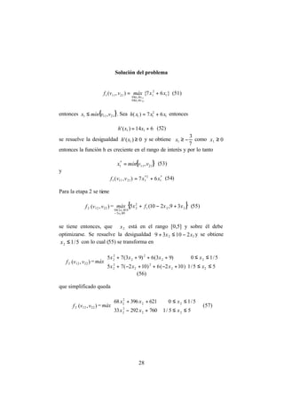 28
Solución del problema
}67{),( 1
2
1
0
0
21111
211
111
xxmáxvvf
vx
vx
+=
≤≤
≤≤
(51)
entonces { }21111 ,vvmínx ≤ . Sea 1
2
11 67)( xxxh += entonces
614)(' 11 += xxh (52)
se resuelve la desigualdad 0)(' 1 ≥xh y se obtiene
7
3
1 −≥x como 01 ≥x
entonces la función h es creciente en el rango de interés y por lo tanto
{ }2111
*
1 ,vvmínx = (53)
y
*
1
2*
121111 67),( xxvvf += (54)
Para la etapa 2 se tiene
2f ),( 2212 vv = { }221
2
2
93
1020
39,210(5
2
2
xxfxmáx
x
x
+−+
≤−
≤≤
(55)
se tiene entonces, que 2x está en el rango [0,5] y sobre él debe
optimizarse. Se resuelve la desigualdad 22 21039 xx −≤+ y se obtiene
5/12 ≤x con lo cual (55) se transforma en
2f ),( 2212 vv =




≤≤+−++−+
≤≤++++
55/1)102(6)102(75
5/10)93(6)93(75
22
2
2
2
2
22
2
2
2
2
xxxx
xxxx
máx
(56)
que simplificado queda
2f ),( 2212 vv =




≤≤+−
≤≤++
55/176029233
5/1062139668
22
2
2
22
2
2
xxx
xxx
máx (57)
 