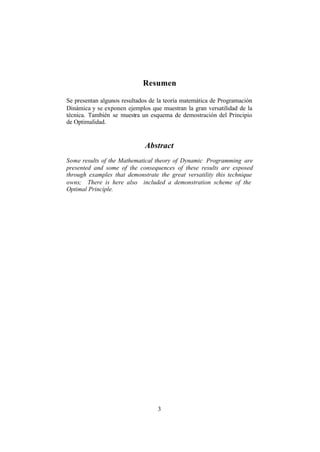 3
Resumen
Se presentan algunos resultados de la teoría matemática de Programación
Dinámica y se exponen ejemplos que muestran la gran versatilidad de la
técnica. También se muestra un esquema de demostración del Principio
de Optimalidad.
Abstract
Some results of the Mathematical theory of Dynamic Programming are
presented and some of the consequences of these results are exposed
through examples that demonstrate the great versatility this technique
owns; There is here also included a demonstration scheme of the
Optimal Principle.
 