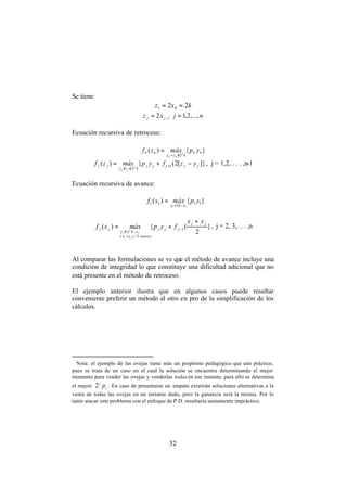 32
Se tiene
kxz 22 01 ==
njxz jj ,...,2,12 1 == −
Ecuación recursiva de retroceso:
}{)(
2
nn
kzy
nn ypmáxzf n
nn ≤=
=
]}[2({)( 1
2
jjjjj
kzy
jj yzfypmáxzf j
jj
−+= +
≤≤
, j = 1,2, . . . ,n-1
Ecuación recursiva de avance:
}{)( 11
2
11
11
ypmáxxf
xky −=
=
}
2
({)( 1
2/)(
2
jj
jjj
enteroyx
xky
jj
yx
fypmáxxf
jj
j
j
j
+
+= −
+
−≤
, j = 2, 3,. . . ,n
Al comparar las formulaciones se ve que el método de avance incluye una
condición de integridad lo que constituye una dificultad adicional que no
está presente en el método de retroceso. ∗
El ejemplo anterior ilustra que en algunos casos puede resultar
conveniente preferir un método al otro en pro de la simplificación de los
cálculos.
∗
Nota: el ejemplo de las ovejas tiene más un propósito pedagógico que uno práctico,
pues se trata de un caso en el cual la solución se encuentra determinando el mejor
momento para vender las ovejas y venderlas todasen ese instante, para ello se determina
el mayor i
i
p2 . En caso de presentarse un empate existirán soluciones alternativas a la
venta de todas las ovejas en un instante dado, pero la ganancia será la misma. Por lo
tanto atacar este problema con el enfoque de P.D. resultaría sumamente impráctico.
 