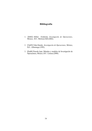 34
Bibliografía
1. [Hil02] Hillier Frederick, Investigación de Operaciones,
México, D.F.: McGraw-Hill (2002).
2. [Tah95] Taha Hamdy, Investigación de Operaciones, México,
D.F.: Alfaomega (1995).
3. [Pra00] Prawda Juan, Métodos y modelos de Investigación de
Operaciones, México, D.F.: Limusa (2000).
 