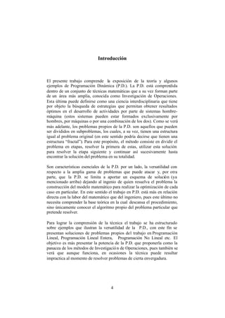 4
Introducción
El presente trabajo comprende la exposición de la teoría y algunos
ejemplos de Programación Dinámica (P.D.). La P.D. está comprendida
dentro de un conjunto de técnicas matemáticas que a su vez forman parte
de un área más amplia, conocida como Investigación de Operaciones.
Esta última puede definirse como una ciencia interdisciplinaria que tiene
por objeto la búsqueda de estrategias que permitan obtener resultados
óptimos en el desarrollo de actividades por parte de sistemas hombre-
máquina (estos sistemas pueden estar formados exclusivamente por
hombres, por máquinas o por una combinación de los dos). Como se verá
más adelante, los problemas propios de la P.D. son aquellos que pueden
ser divididos en subproblemas, los cuales, a su vez, tienen una estructura
igual al problema original (en este sentido podría decirse que tienen una
estructura “fractal”). Para este propósito, el método consiste en dividir el
problema en etapas, resolver la primera de estas, utilizar esta solución
para resolver la etapa siguiente y continuar así sucesivamente hasta
encontrar la solución del problema en su totalidad.
Son características esenciales de la P.D. por un lado, la versatilidad con
respecto a la amplia gama de problemas que puede atacar y, por otra
parte, que la P.D. se limita a aportar un esquema de solución (ya
mencionado arriba) dejando al ingenio de quien resuelva el problema la
construcción del modelo matemático para realizar la optimización de cada
caso en particular. En este sentido el trabajo en P.D. está más en relación
directa con la labor del matemático que del ingeniero, pues este último no
necesita comprender la base teórica en la cual descansa el procedimiento,
sino únicamente conocer el algoritmo propio del problema particular que
pretende resolver.
Para lograr la comprensión de la técnica el trabajo se ha estructurado
sobre ejemplos que ilustran la versatilidad de la P.D., con este fín se
presentan soluciones de problemas propios del trabajo en Programación
Lineal, Programación Lineal Entera, Programación No Lineal etc. El
objetivo es más presentar la potencia de la P.D. que proponerla como la
panacea de los métodos de Investigación de Operaciones, pues también se
verá que aunque funciona, en ocasiones la técnica puede resultar
impractica al momento de resolver problemas de cierta envergadura.
 