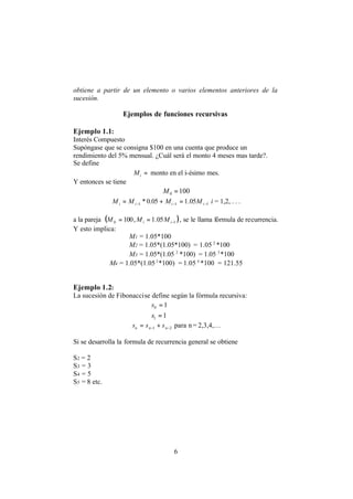 6
obtiene a partir de un elemento o varios elementos anteriores de la
sucesión.
Ejemplos de funciones recursivas
Ejemplo 1.1:
Interés Compuesto
Supóngase que se consigna $100 en una cuenta que produce un
rendimiento del 5% mensual. ¿Cuál será el monto 4 meses mas tarde?.
Se define
=iM monto en el i-ésimo mes.
Y entonces se tiene
1000 =M
111 05.105.0* −−− =+= iiii MMMM i = 1,2, . . .
a la pareja ( )10 05.1,100 −== ii MMM , se le llama fórmula de recurrencia.
Y esto implica:
M1 = 1.05*100
M2 = 1.05*(1.05*100) = 1.05 2
*100
M3 = 1.05*(1.05 2
*100) = 1.05 3
*100
M4 = 1.05*(1.053
*100) = 1.05 4
*100 = 121.55
Ejemplo 1.2:
La sucesión de Fibonaccise define según la fórmula recursiva:
10 =s
11 =s
21 −− += nnn sss para n= 2,3,4,…
Si se desarrolla la formula de recurrencia general se obtiene
S2 = 2
S3 = 3
S4 = 5
S5 = 8 etc.
 