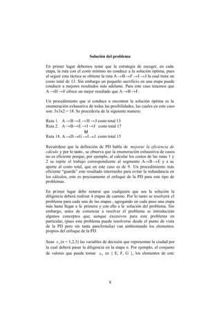 8
Solución del problema
En primer lugar debemos notar que la estrategia de escoger, en cada
etapa, la ruta con el costo mínimo no conduce a la solución óptima, pues
al seguir esta táctica se obtiene la ruta A→B→F →I →J la cual tiene un
costo total de 13. Sin embargo un pequeño sacrificio en una etapa puede
conducir a mejores resultados más adelante. Para este caso tenemos que
A →D →F ofrece un mejor resultado que A→B→F.
Un procedimiento que sí conduce a encontrar la solución óptima es la
enumeración exhaustiva de todas las posibilidades, las cuales en este caso
son: 3x3x2 = 18. Se procedería de la siguiente manera:
Ruta 1. A→B→E →H →J costo total 13
Ruta 2. A→B→E →I →J costo total 17
Μ
Ruta 18. A→D→G →I→J costo total 15
Recuérdese que la definición de PD habla de mejorar la eficiencia de
cálculo y por lo tanto, se observa que la enumeración exhaustiva de casos
no es eficiente porque, por ejemplo, al calcular los costos de las rutas 1 y
2 se repite el trabajo correspondiente al segmento A→B →E y a su
aporte al costo total, que en este caso es de 9. Un procedimiento más
eficiente “guarda” este resultado intermedio para evitar la redundancia en
los cálculos, este es precisamente el enfoque de la PD para este tipo de
problemas.
En primer lugar debe notarse que cualquiera que sea la solución la
diligencia deberá realizar 4 etapas de camino. Por lo tanto se resolverá el
problema para cada una de las etapas , agregando en cada paso una etapa
más hasta llegar a la primera y con ello a la solución del problema. Sin
embargo, antes de comenzar a resolver el problema se introducirán
algunos conceptos que, aunque excesivos para este problema en
particular, (pues este problema puede resolverse desde el punto de vista
de la PD pero sin tanta parafernalia) van ambientando los elementos
propios del enfoque de la PD.
Sean nx (n = 1,2,3) las variables de decisión que representan la ciudad por
la cual deberá pasar la diligencia en la etapa n. Por ejemplo, el conjunto
de valores que puede tomar 2x es { E, F, G }, los elementos de este
 