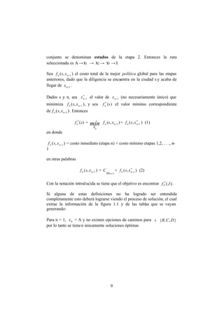 9
conjunto se denominan estados de la etapa 2. Entonces la ruta
seleccionada es A→x1 → x2 → x3 →J.
Sea ),( 1−nn xsf el costo total de la mejor política global para las etapas
anteriores, dado que la diligencia se encuentra en la ciudad s y acaba de
llegar de 1−nx .
Dados s y n, sea *
1−nx el valor de 1−nx (no necesariamente único) que
minimiza ),( 1−nn xsf , y sea )(*
sfn el valor mínimo correspondiente
de ),( 1−nn xsf . Entonces
)(*
sfn = mín
n
x
),( 1−nn xsf = ),( *
1−nn xsf (1)
en donde
),( 1−nn xsf = costo inmediato (etapa n) + costo mínimo etapas 1,2, . . ., n-
1
en otras palabras
),( 1−nn xsf =
1−nsx
C + ),( *
1−nn xsf (2)
Con la notación introducida se tiene que el objetivo es encontrar )(*
4 Jf .
Si alguna de estas definiciones no ha logrado ser entendida
completamente esto deberá lograrse viendo el proceso de solución, el cual
extrae la información de la figura 1.1 y de las tablas que se vayan
generando:
Para n = 1, 0x = A y no existen opciones de caminos para },,{ DCBs∈
por lo tanto se tienen únicamente soluciones óptimas
 