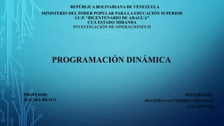 REPÚBLICA BOLIVARIANA DE VENEZUELA
MINISTERIO DEL PODER POPULAR PARA LA EDUCACIÓN SUPERIOR
I.U.P. “BICENTENARIO DE ARAGUA”
CUÁ ESTADO MIRANDA
INVESTIGACIÓN DE OPERACIONES II
INTEGRANTE:
JONATHAN GUTIERREZ ARENALES
C.I. 16.937.246
PROFESOR:
MAYIRA BRAVO
PROGRAMACIÓN DINÁMICA
 