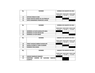 No. NOMBRE VIERNES 8 DE AGOSTO DE 2014
19:00 A 19:20 19:20 A 19:40 19:40 A 20:00
1RA. SESION 2DA. SESION 3RA. SESIÓN
13 ESTEVES PERALTA ANA
14 DIEGO ORTEGA MARIA DE LOS ÁNGELES
15 ORTIZ HERNANDEZ FRANCISCO JAVIER
No. NOMBRE VIERNES 8 DE AGOSTO DE 2014
20:00 A 20:20 20:20 A 20:40 20:40 A 21:00
1RA. SESION 2DA. SESION 3RA. SESIÓN
16 MORENO LA FLOR GUADALUPE IRAIS
17 MORENO LA FLOR OSCAR ISAC
18 MORENO LA FLOR ANAHÍ
No. NOMBRE SABADO 9 DE AGOSTO DE 2014
10:00 A 10:20 10:20 A 10:40 10:40 A 11:00
1RA. SESION 2DA. SESION 3RA. SESIÓN
19 PEREZ VAZQUEZ MIRNA GUADALUPE
20 MARIA ELIZABETH TORES GUZMAN
21 ROMERO CRUZ KENIA
No. NOMBRE SABADO 9 DE AGOSTO DE 2014
11:00 A 11:20 10:20 A 10:40 10:40 A 11:00
1RA. SESION 2DA. SESION 3RA. SESIÓN
22 AMADO MARQUEZ MENDEZ
23 MARTINEZ LADRÓN DE GUEVARA MARCOS
ALBERTO
 