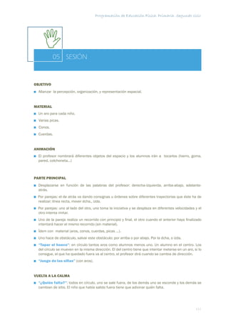 Programación de Educación Física. Primaria. Segundo ciclo




           05 SESIÓN


OBJETIVO
  Aﬁanzar la percepción, organización, y representación espacial.


MATERIAL
  Un aro para cada niño.
  Varias picas.
  Conos.
  Cuerdas.


ANIMACIÓN
  El profesor nombrará diferentes objetos del espacio y los alumnos irán a tocarlos (hierro, goma,
  pared, colchoneta...)



PARTE PRINCIPAL
  Desplazarse en función de las palabras del profesor: derecha-izquierda, arriba-abajo, adelante-
  atrás.
  Por parejas: el de atrás va dando consignas u órdenes sobre diferentes trayectorias que éste ha de
  realizar: línea recta, mover dcha., izda.
  Por parejas: uno al lado del otro, uno toma la iniciativa y se desplaza en diferentes velocidades y el
  otro intenta imitar.
  Uno de la pareja realiza un recorrido con principio y ﬁnal, el otro cuando el anterior haya ﬁnalizado
  intentará hacer el mismo recorrido (sin material).
  Ídem con material (aros, conos, cuerdas, picas ...).
  Uno hace de obstáculo, salvar este obstáculo: por arriba o por abajo. Por la dcha, o izda.
  “Tapar el hueco”: en círculo tantos aros como alumnos menos uno. Un alumno en el centro. Los
  del círculo se mueven en la misma dirección. El del centro tiene que intentar meterse en un aro, si lo
  consigue, el que ha quedado fuera va al centro, el profesor dirá cuando se cambia de dirección.
  “Juego de las sillas” (con aros).


VUELTA A LA CALMA
  “¿Quién falta?”: todos en círculo, uno se sale fuera, de los demás uno se esconde y los demás se
  cambian de sitio. El niño que había salido fuera tiene que adivinar quién falta.




                                                                                                    111
 