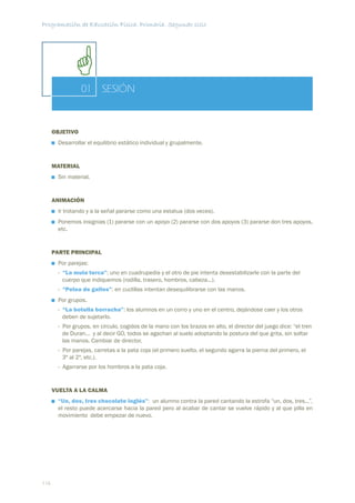 Programación de Educación Física. Primaria. Segundo ciclo




                 01 SESIÓN


      OBJETIVO
       Desarrollar el equilibrio estático individual y grupalmente.


      MATERIAL
       Sin material.


      ANIMACIÓN
       Ir trotando y a la señal pararse como una estatua (dos veces).
       Ponemos insignias (1) pararse con un apoyo (2) pararse con dos apoyos (3) pararse don tres apoyos,
       etc.


      PARTE PRINCIPAL
       Por parejas:
       - “La mula terca”: uno en cuadrupedia y el otro de pie intenta desestabilizarle con la parte del
         cuerpo que indiquemos (rodilla, trasero, hombros, cabeza...).
       - “Pelea de gallos”: en cuclillas intentan desequilibrarse con las manos.
       Por grupos.
       - “La botella borracha”: los alumnos en un corro y uno en el centro, dejándose caer y los otros
         deben de sujetarlo.
       - Por grupos, en círculo, cogidos de la mano con los brazos en alto, el director del juego dice: “el tren
         de Duran... y al decir GO, todos se agachan al suelo adoptando la postura del que grita, sin soltar
         las manos. Cambiar de director.
       - Por parejas, carretas a la pata coja (el primero suelto, el segundo agarra la pierna del primero, el
         3º al 2º, etc.).
       - Agarrarse por los hombros a la pata coja.


      VUELTA A LA CALMA
       “Un, dos, tres chocolate inglés”: un alumno contra la pared cantando la estrofa “un, dos, tres...”,
       el resto puede acercarse hacia la pared pero al acabar de cantar se vuelve rápido y al que pilla en
       movimiento debe empezar de nuevo.




116
 