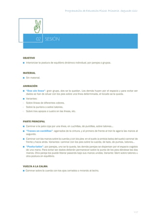 Programación de Educación Física. Primaria. Segundo ciclo




           02 SESIÓN


OBJETIVO
  Interiorizar la postura de equilibrio dinámico individual, por parejas o grupos.


MATERIAL
  Sin material.


ANIMACIÓN
  “Dao sin línea”: gran grupo, dos se la quedan. Los demás huyen por el espacio y para evitar ser
  dados se han de situar con los pies sobre una línea determinada, el tocado se la queda.
  Variantes:
- Sobre líneas de diferentes colores.
- Sobre la puntera o sobre talones.
- Sobre tres apoyos o cuatro en las líneas, etc.


PARTE PRINCIPAL
  Caminar a la pata coja por una línea, en cuchillas, de puntillas, sobre talones...
  “Trenes en cuchillas”: agarrados de la cintura, y el primero de frente al tren le agarra las manos al
  segundo.
  Caminar con las manos sobre la cuerda y con los pies en el suelo (a ambos lados del suelo) caminar de
  frente y hacia atrás. Variantes: caminar con los pies sobre la cuerda, de lado, de puntas, talones...
  “Punta-talón”: por parejas, uno se la queda, las demás parejas se dispersan por el espacio cogidos
  de una mano. Para evitar ser dados deberán permanecer sobre la punta de los pies dándose las dos
  manos. Otra pareja los puede liberar pasando bajo sus manos unidas. Variante: Ídem sobre talones u
  otra postura en equilibrio.


VUELTA A LA CALMA
  Caminar sobre la cuerda con los ojos cerrados o mirando al techo.




                                                                                                   117
 