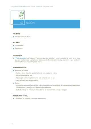 Programación de Educación Física. Primaria. Segundo ciclo




                  03       SESIÓN


      OBJETIVO
        Iniciar el salto de altura.


      MATERIAL
        Quitamiedos.
        Saltómetro.



      ANIMACIÓN
        “Polis y cacos”: se la paran 5 alumnos que son policías y tienen que pillar al resto de la clase
        que son los ladrones. Los ladrones pillados serán llevados a la cárcel y esperarán a que los libren,
        mientras forman una cadena de la mano.


      PARTE PRINCIPAL
        Ejercicios de batida:
        - Saltar a tocar distintos puntos batiendo con una pierna u otra.
        - Hacer tijeretas en el aire.
        - Tirarse a la colchoneta libremente sólo batiendo con un pie.
        - Salto de tijera pero sin saltómetro.
        Saltos:
        - Ponerse de espaldas delante de la colchoneta se impulsan elevando las piernas a caer de espaldas
          (el saltómetro a unos 60 cm.) repetir dos o tres veces.
        - Salto fourtbory, se marca una línea delante de la colchoneta para que la sigan.


      VUELTA A LA CALMA
       Comentario de la sesión y recogida del material.




130
 