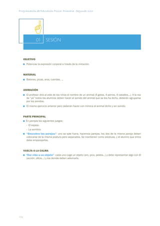 Programación de Educación Física. Primaria. Segundo ciclo




                 01       SESIÓN


      OBJETIVO
        Potenciar la expresión corporal a través de la imitación.


      MATERIAL
        Balones, picas, aros, cuerdas, ...


      ANIMACIÓN
        El profesor dirá al oído de los niños el nombre de un animal (4 gatos, 4 perros, 4 caballos...). A la voz
        de “ya” todos los alumnos deben hacer el sonido del animal que se les ha dicho, deberán agruparse
        por los sonidos.
        El mismo ejercicio anterior pero deberán hacer con mímica el animal dicho y sin sonido.


      PARTE PRINCIPAL
       En parejas los siguientes juegos:
        - El espejo.
        - La sombra.
        “Descubre las parejas”: uno se sale fuera, hacemos parejas, los dos de la misma pareja deben
        colocarse de la misma postura pero separados. Se mantienen como estatuas, y el alumno que entra
        debe emparejarlos.


      VUELTA A LA CALMA
       “Dar vida a un objeto”: cada uno coge un objeto (aro, pica, pelota...) y debe representar algo con él
       (acción, oﬁcio...) y los demás deben adivinarlo.




154
 