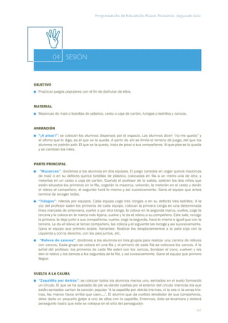 Programación de Educación Física. Primaria. Segundo ciclo




           04 SESIÓN


OBJETIVO
  Practicar juegos populares con el ﬁn de disfrutar de ellos.


MATERIAL
  Mazorcas de maíz o botellas de plástico, cesto o caja de cartón, txingas o ladrillos y zancos.


ANIMACIÓN
  “¡A pisar!”: se colocan los alumnos dispersos por el espacio. Los alumnos dicen “no me quedo” y
  el último que lo diga, es el que se la queda. A partir de ahí se limita el terreno de juego, del que los
  alumnos no podrán salir. El que se la queda, trata de pisar a sus compañeros. Al que pise se la queda
  y se cambian los roles.


PARTE PRINCIPAL
   “Mazorcas”: dividimos a los alumnos en dos equipos. El juego consiste en coger quince mazorcas
  de maíz o en su defecto quince botellas de plástico, colocadas en ﬁla a un metro una de otra, y
  meterlas en un cesto o caja de cartón. Cuando el profesor de la salida, saldrán los dos niños que
  estén situados los primeros en la ﬁla, cogerán la mazorca, volverán, la meterán en el cesto y darán
  el relevo al compañero, el segundo hará lo mismo y así sucesivamente. Gana el equipo que antes
  termine de recoger todas.
  “Txingas”: relevos por equipos. Cada equipo coge tres txingas o en su defecto tres ladrillos. A la
  voz del profesor salen los primeros de cada equipo, colocan la primera txinga en una determinada
  línea marcada de antemano, vuelve a por otra txinga, la coloca en la segunda marca, vuelve, coge la
  tercera y la coloca en la marca más lejana, vuelve y le da el relevo a su compañero. Este sale, recoge
  la primera, la deja junto a sus compañeros, vuelve, coge la segunda, hace lo mismo e igual que con la
  tercera. Le da el relevo al tercer compañero, las coloca y el siguiente las recoge y así sucesivamente.
  Gana el equipo que primero acabe. Variantes: Realizar los desplazamientos a la pata coja con la
  izquierda y con la derecha, con los pies juntos, etc.
   “Relevo de zancos”: dividimos a los alumnos en tres grupos para realizar una carrera de relevos
  con zancos. Cada grupo se coloca en una ﬁla y el primero de cada ﬁla se colocara los zancos. A la
  señal del profesor, los primeros de cada ﬁla salen con los zancos, bordean el cono, vuelven y les
  dan el relevo y los zancos a los segundos de la ﬁla, y así sucesivamente. Gana el equipo que primero
  llegue.


VUELTA A LA CALMA
  “Zapatilla por detrás”: se colocan todos los alumnos menos uno, sentados en el suelo formando
  un círculo. El que se ha quedado de pie va dando vueltas por el exterior del circulo mientras los que
  están sentados cantan la canción popular “A la zapatilla por detrás tris-tras, ni la ves ni la veras tris-
  tras, las manos hacia arriba que caen....”. El alumno que da vueltas alrededor de sus compañeros,
  debe darle un pequeño golpe a uno de ellos con la zapatilla. Entonces, éste se levantara y deberá
  perseguirlo hasta que este se coloque en el sitio del perseguidor.
                                                                                                        167
 